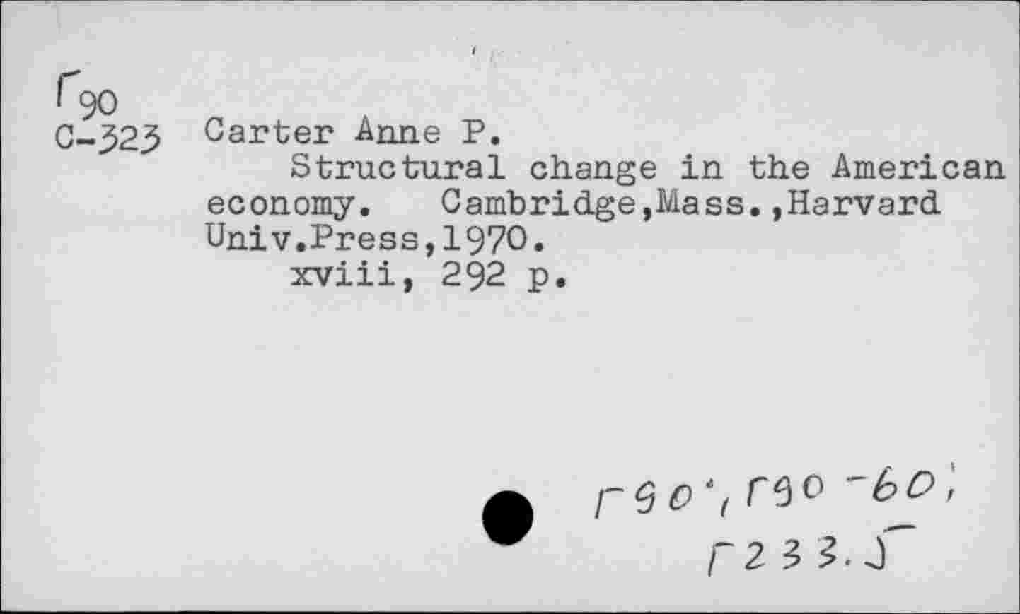 ﻿C-323 Carter Anne P.
Structural change in the American economy.	Cambridge,Mass.»Harvard
Univ.Press,1970.
xviii, 292 p.
/-<3 0 *( 'bC>,